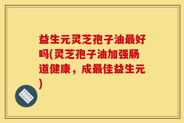 益生元灵芝孢子油好吗(灵芝孢子油加强肠道健康,成佳益生元) 益生元灵芝孢子油好吗(灵芝孢子油加强肠道健康,成佳益生元)