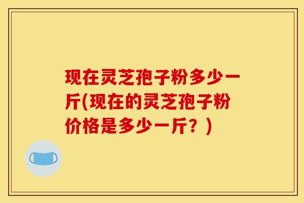 现在灵芝孢子粉多少一斤(现在的灵芝孢子粉价格是多少一斤？)