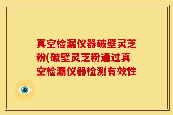 真空检漏仪器破壁灵芝粉(破壁灵芝粉通过真空检漏仪器检测有效性 真空检漏仪器破壁灵芝粉(破壁灵芝粉通过真空检漏仪器检测有效性