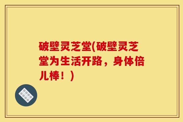 破壁灵芝堂(破壁灵芝堂为生活开路,身体倍儿棒!) 破壁灵芝堂(破壁灵芝堂为生活开路,身体倍儿棒!)