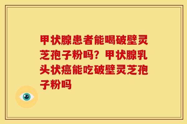 患者能喝破壁灵芝孢子粉吗？乳头状能吃破壁灵芝孢子粉吗