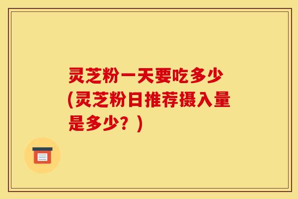 灵芝粉一天要吃多少 (灵芝粉日推荐摄入量是多少?) 灵芝粉一天要吃多少 (灵芝粉日推荐摄入量是多少?)