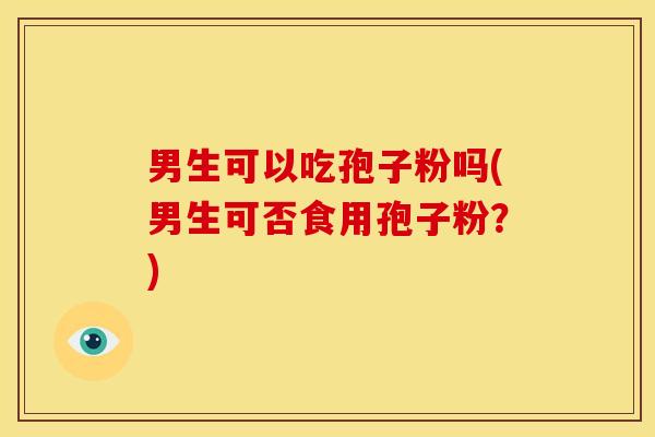 男生可以吃孢子粉吗(男生可否食用孢子粉?) 男生可以吃孢子粉吗(男生可否食用孢子粉?)