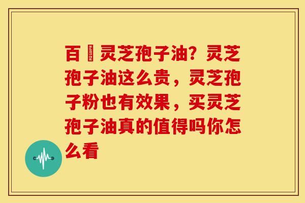 百様灵芝孢子油？灵芝孢子油这么贵，灵芝孢子粉也有效果，买灵芝孢子油真的值得吗你怎么看