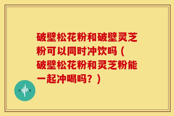 破壁松花粉和破壁灵芝粉可以同时冲饮吗 (破壁松花粉和灵芝粉能一起冲喝吗?) 破壁松花粉和破壁灵芝粉可以同时冲饮吗 (破壁松花粉和灵芝粉能一起冲喝吗?)