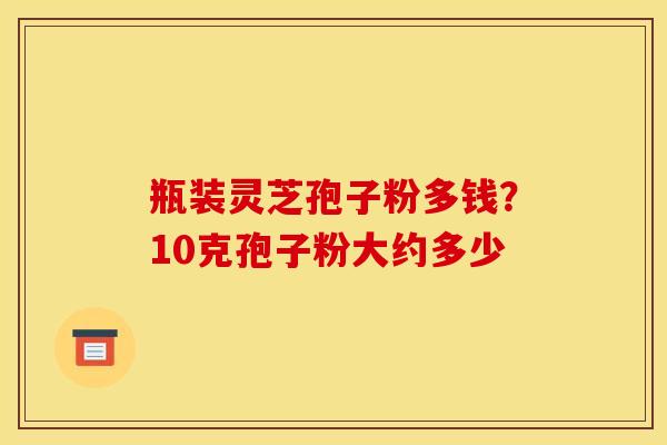 瓶装灵芝孢子粉多钱?10克孢子粉大约多少 瓶装灵芝孢子粉多钱?10克孢子粉大约多少