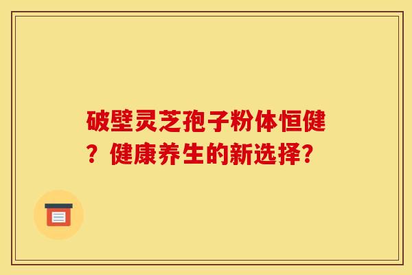 破壁灵芝孢子粉体恒健?健康养生的新选择? 破壁灵芝孢子粉体恒健?健康养生的新选择?