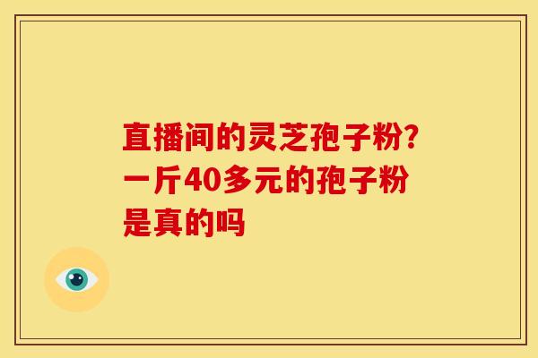 直播间的灵芝孢子粉?一斤40多元的孢子粉是真的吗 直播间的灵芝孢子粉?一斤40多元的孢子粉是真的吗