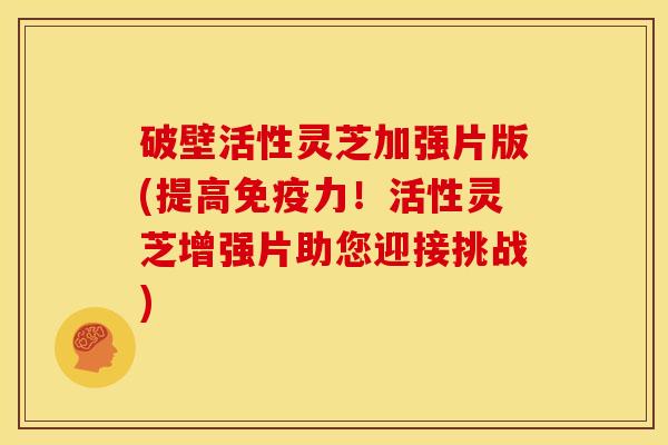 破壁活性灵芝加强片版(提高免疫力!活性灵芝增强片助您迎接挑战) 破壁活性灵芝加强片版(提高免疫力!活性灵芝增强片助您迎接挑战)