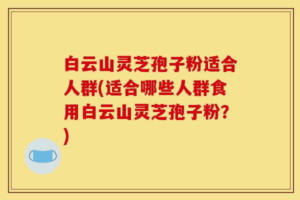 白云山灵芝孢子粉适合人群(适合哪些人群食用白云山灵芝孢子粉?) 白云山灵芝孢子粉适合人群(适合哪些人群食用白云山灵芝孢子粉?)