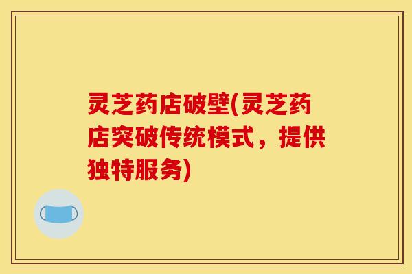 灵芝药店破壁(灵芝药店突破传统模式,提供独特服务) 灵芝药店破壁(灵芝药店突破传统模式,提供独特服务)