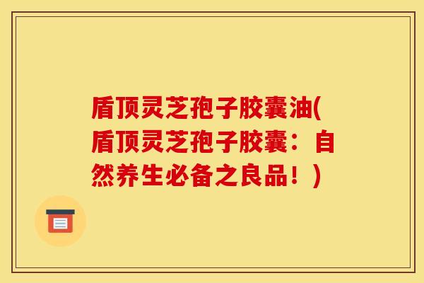 盾顶灵芝孢子胶囊油(盾顶灵芝孢子胶囊:自然养生必备之良品!) 盾顶灵芝孢子胶囊油(盾顶灵芝孢子胶囊:自然养生必备之良品!)
