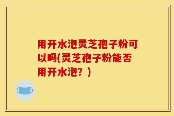 用开水泡灵芝孢子粉可以吗(灵芝孢子粉能否用开水泡？)