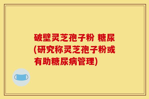 破壁灵芝孢子粉 糖尿(研究称灵芝孢子粉或有助管理) 破壁灵芝孢子粉 糖尿(研究称灵芝孢子粉或有助管理)