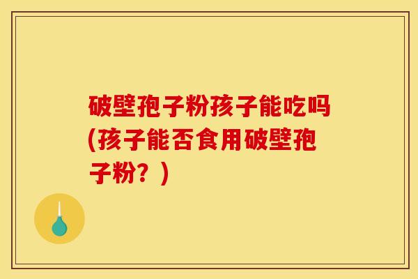 破壁孢子粉孩子能吃吗(孩子能否食用破壁孢子粉?) 破壁孢子粉孩子能吃吗(孩子能否食用破壁孢子粉?)
