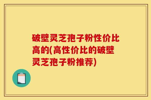 破壁灵芝孢子粉性价比高的(高性价比的破壁灵芝孢子粉推荐) 破壁灵芝孢子粉性价比高的(高性价比的破壁灵芝孢子粉推荐)