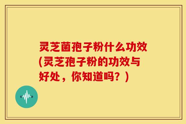灵芝菌孢子粉什么功效(灵芝孢子粉的功效与好处,你知道吗?) 灵芝菌孢子粉什么功效(灵芝孢子粉的功效与好处,你知道吗?)
