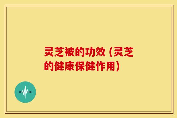 灵芝被的功效 (灵芝的健康保健作用) 灵芝被的功效 (灵芝的健康保健作用)
