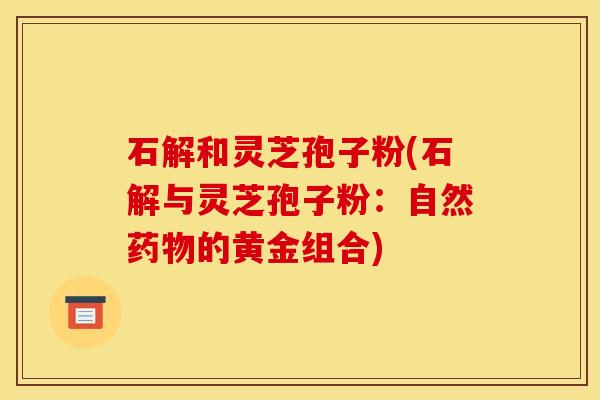 石解和灵芝孢子粉(石解与灵芝孢子粉:自然的黄金组合) 石解和灵芝孢子粉(石解与灵芝孢子粉:自然的黄金组合)
