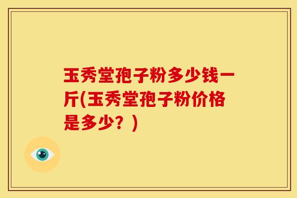 玉秀堂孢子粉多少钱一斤(玉秀堂孢子粉价格是多少?) 玉秀堂孢子粉多少钱一斤(玉秀堂孢子粉价格是多少?)
