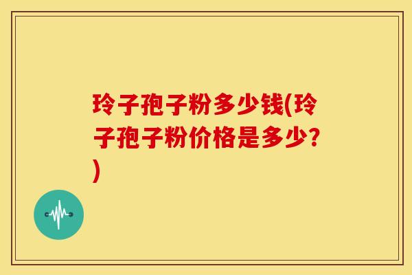 玲子孢子粉多少钱(玲子孢子粉价格是多少?) 玲子孢子粉多少钱(玲子孢子粉价格是多少?)