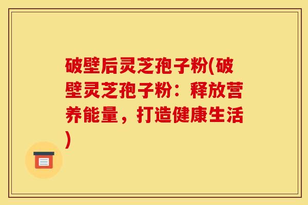 破壁后灵芝孢子粉(破壁灵芝孢子粉:释放营养能量,打造健康生活) 破壁后灵芝孢子粉(破壁灵芝孢子粉:释放营养能量,打造健康生活)