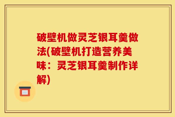 破壁机做灵芝银耳羹做法(破壁机打造营养美味:灵芝银耳羹制作详解) 破壁机做灵芝银耳羹做法(破壁机打造营养美味:灵芝银耳羹制作详解)