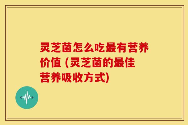 灵芝菌怎么吃有营养价值 (灵芝菌的佳营养吸收方式) 灵芝菌怎么吃有营养价值 (灵芝菌的佳营养吸收方式)