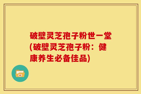 破壁灵芝孢子粉世一堂(破壁灵芝孢子粉：健康养生必备佳品)