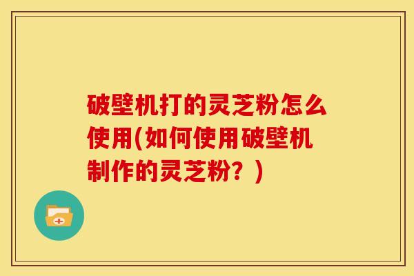 破壁机打的灵芝粉怎么使用(如何使用破壁机制作的灵芝粉?) 破壁机打的灵芝粉怎么使用(如何使用破壁机制作的灵芝粉?)