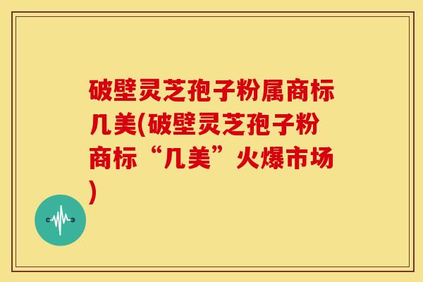 破壁灵芝孢子粉属商标几美(破壁灵芝孢子粉商标“几美”火爆市场) 破壁灵芝孢子粉属商标几美(破壁灵芝孢子粉商标“几美”火爆市场)