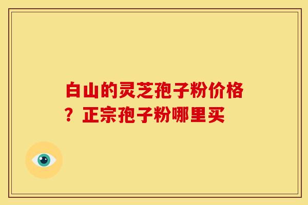 白山的灵芝孢子粉价格?正宗孢子粉哪里买 白山的灵芝孢子粉价格?正宗孢子粉哪里买
