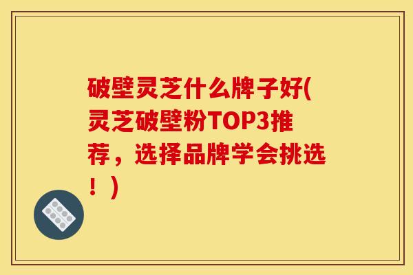 破壁灵芝什么牌子好(灵芝破壁粉TOP3推荐，选择品牌学会挑选！)