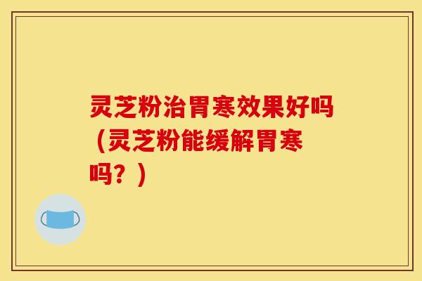 灵芝粉胃寒效果好吗 (灵芝粉能缓解胃寒吗?) 灵芝粉胃寒效果好吗 (灵芝粉能缓解胃寒吗?)