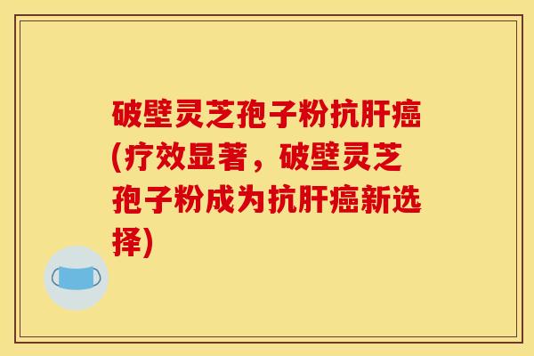 破壁灵芝孢子粉抗(疗效显著，破壁灵芝孢子粉成为抗新选择)