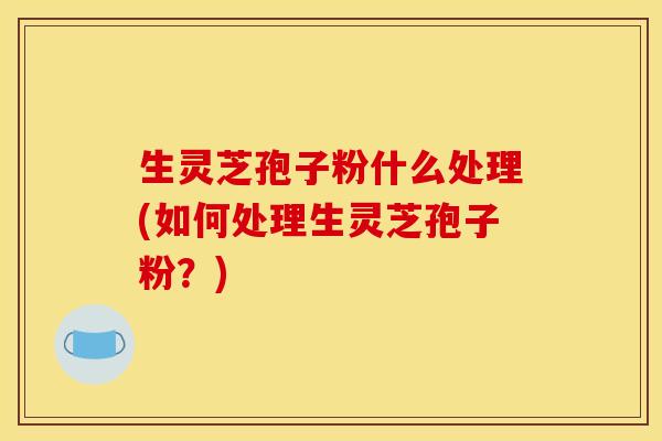 生灵芝孢子粉什么处理(如何处理生灵芝孢子粉?) 生灵芝孢子粉什么处理(如何处理生灵芝孢子粉?)