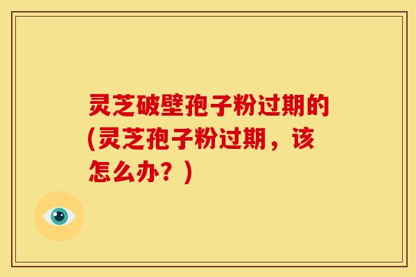灵芝破壁孢子粉过期的(灵芝孢子粉过期,该怎么办?) 灵芝破壁孢子粉过期的(灵芝孢子粉过期,该怎么办?)