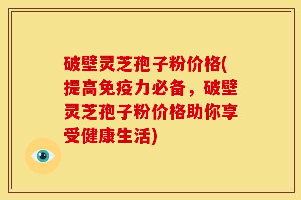 破壁灵芝孢子粉价格(提高免疫力必备,破壁灵芝孢子粉价格助你享受健康生活) 破壁灵芝孢子粉价格(提高免疫力必备,破壁灵芝孢子粉价格助你享受健康生活)