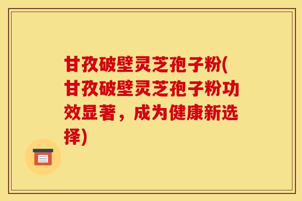 甘孜破壁灵芝孢子粉(甘孜破壁灵芝孢子粉功效显著,成为健康新选择) 甘孜破壁灵芝孢子粉(甘孜破壁灵芝孢子粉功效显著,成为健康新选择)