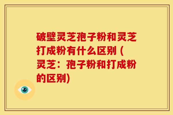 破壁灵芝孢子粉和灵芝打成粉有什么区别 (灵芝:孢子粉和打成粉的区别) 破壁灵芝孢子粉和灵芝打成粉有什么区别 (灵芝:孢子粉和打成粉的区别)