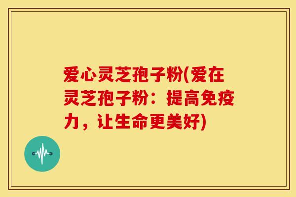 爱心灵芝孢子粉(爱在灵芝孢子粉:提高免疫力,让生命更美好) 爱心灵芝孢子粉(爱在灵芝孢子粉:提高免疫力,让生命更美好)