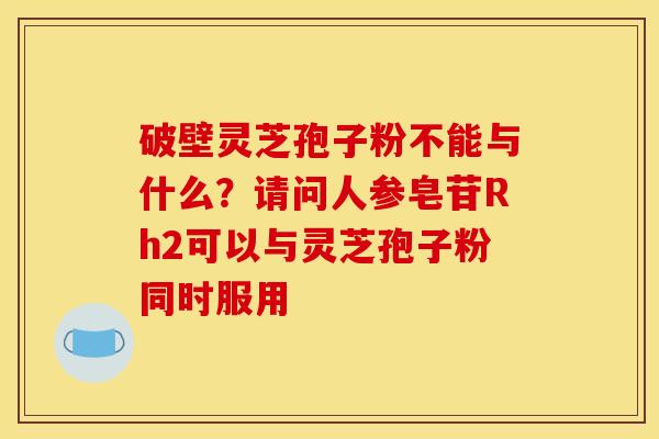 破壁灵芝孢子粉不能与什么?请问人参皂苷Rh2可以与灵芝孢子粉同时服用 破壁灵芝孢子粉不能与什么?请问人参皂苷Rh2可以与灵芝孢子粉同时服用