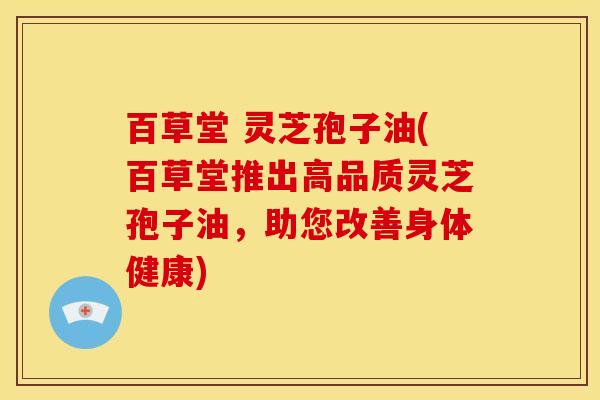 百草堂 灵芝孢子油(百草堂推出高品质灵芝孢子油,助您改善身体健康) 百草堂 灵芝孢子油(百草堂推出高品质灵芝孢子油,助您改善身体健康)