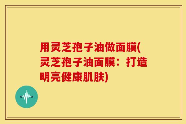 用灵芝孢子油做面膜(灵芝孢子油面膜:打造明亮健康) 用灵芝孢子油做面膜(灵芝孢子油面膜:打造明亮健康)