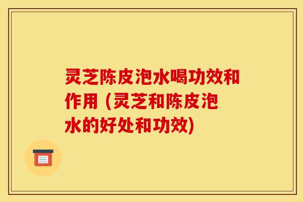 灵芝陈皮泡水喝功效和作用 (灵芝和陈皮泡水的好处和功效) 灵芝陈皮泡水喝功效和作用 (灵芝和陈皮泡水的好处和功效)