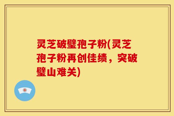 灵芝破璧孢子粉(灵芝孢子粉再创佳绩，突破璧山难关)