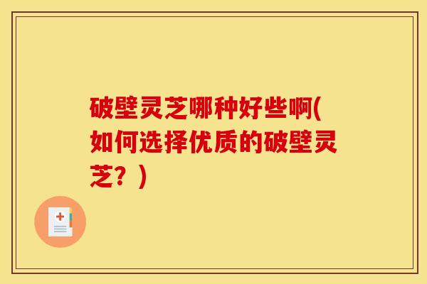 破壁灵芝哪种好些啊(如何选择优质的破壁灵芝?) 破壁灵芝哪种好些啊(如何选择优质的破壁灵芝?)