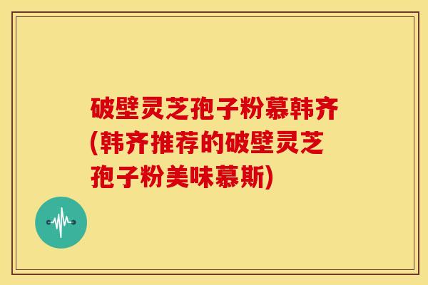 破壁灵芝孢子粉慕韩齐(韩齐推荐的破壁灵芝孢子粉美味慕斯) 破壁灵芝孢子粉慕韩齐(韩齐推荐的破壁灵芝孢子粉美味慕斯)