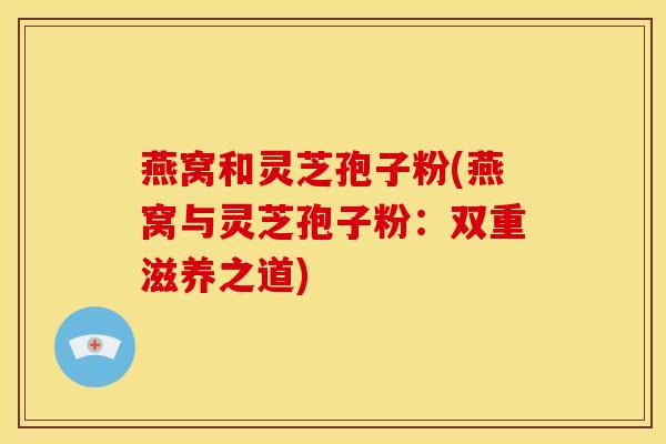 燕窝和灵芝孢子粉(燕窝与灵芝孢子粉：双重滋养之道)