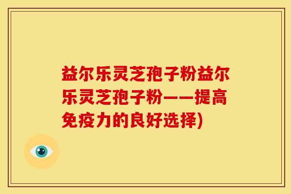 益尔乐灵芝孢子粉益尔乐灵芝孢子粉——提高免疫力的良好选择) 益尔乐灵芝孢子粉益尔乐灵芝孢子粉——提高免疫力的良好选择)